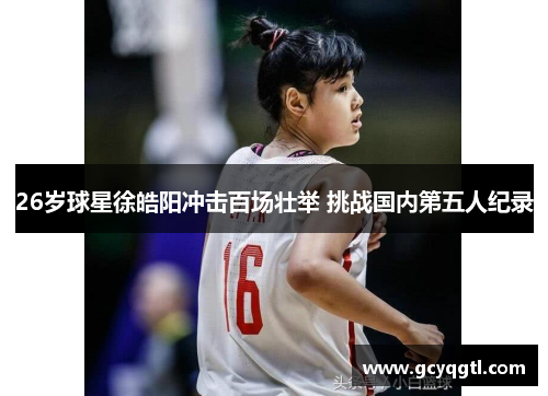 26岁球星徐皓阳冲击百场壮举 挑战国内第五人纪录