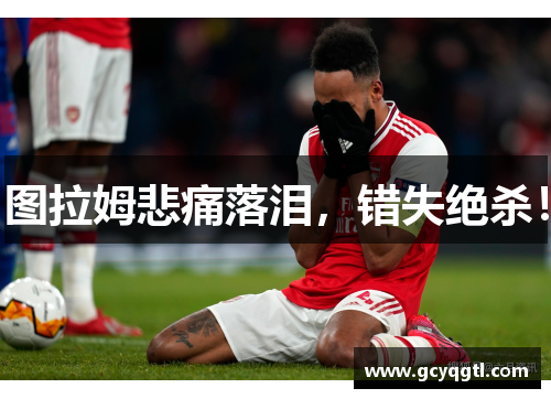 图拉姆悲痛落泪，错失绝杀！